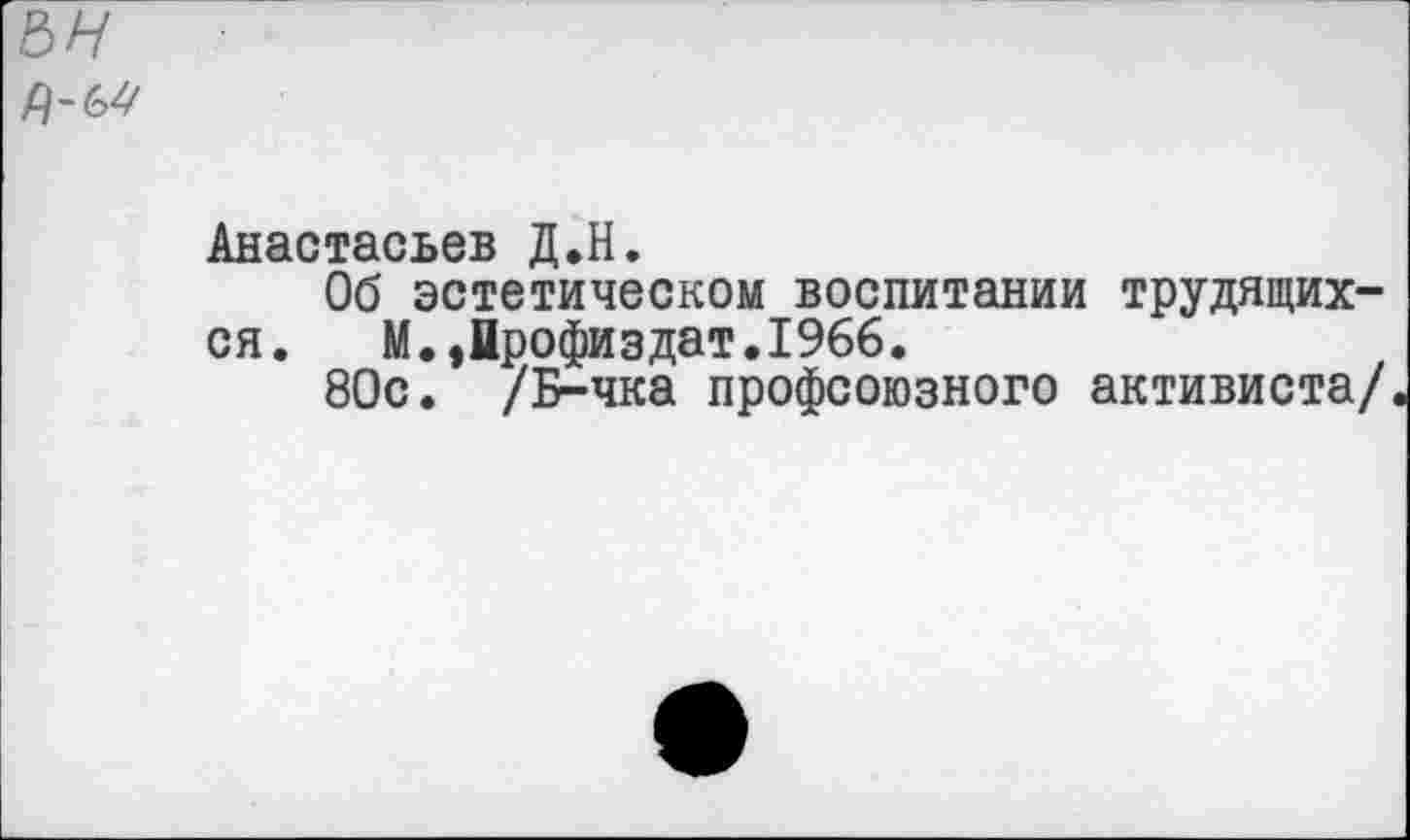 ﻿Анастасьев Д.Н.
Об эстетическом воспитании трудящихся.	М.,йрофиздат.1966.
80с. /Б-чка профсоюзного активиста/